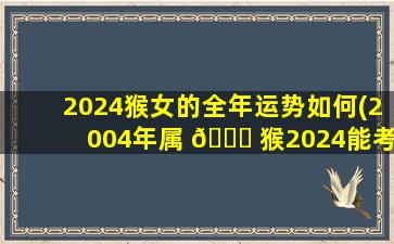 2024猴女的全年运势如何(2004年属 🐋 猴2024能考上大学 🐘 吗)